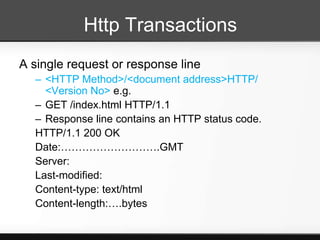 Http Transactions
A single request or response line
  – <HTTP Method>/<document address>HTTP/
    <Version No> e.g.
  – GET /index.html HTTP/1.1
  – Response line contains an HTTP status code.
  HTTP/1.1 200 OK
  Date:……………………….GMT
  Server:
  Last-modified:
  Content-type: text/html
  Content-length:….bytes
 