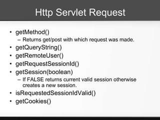 Http Servlet Request
• getMethod()
    – Returns get/post with which request was made.
•   getQueryString()
•   getRemoteUser()
•   getRequestSessionId()
•   getSession(boolean)
    – If FALSE returns current valid session otherwise
      creates a new session.
• isRequestedSessionIdValid()
• getCookies()
 