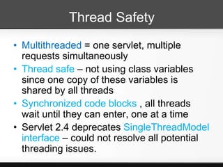 Thread Safety
• Multithreaded = one servlet, multiple
  requests simultaneously
• Thread safe – not using class variables
  since one copy of these variables is
  shared by all threads
• Synchronized code blocks , all threads
  wait until they can enter, one at a time
• Servlet 2.4 deprecates SingleThreadModel
  interface – could not resolve all potential
  threading issues.
 