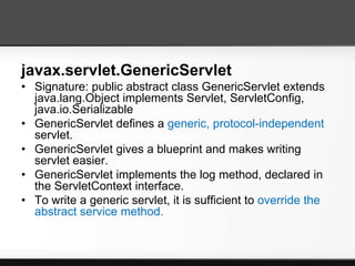 javax.servlet.GenericServlet
• Signature: public abstract class GenericServlet extends
  java.lang.Object implements Servlet, ServletConfig,
  java.io.Serializable
• GenericServlet defines a generic, protocol-independent
  servlet.
• GenericServlet gives a blueprint and makes writing
  servlet easier.
• GenericServlet implements the log method, declared in
  the ServletContext interface.
• To write a generic servlet, it is sufficient to override the
  abstract service method.
 
