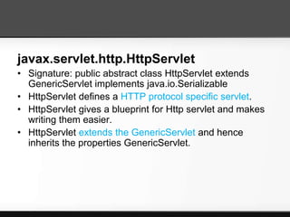 javax.servlet.http.HttpServlet
• Signature: public abstract class HttpServlet extends
  GenericServlet implements java.io.Serializable
• HttpServlet defines a HTTP protocol specific servlet.
• HttpServlet gives a blueprint for Http servlet and makes
  writing them easier.
• HttpServlet extends the GenericServlet and hence
  inherits the properties GenericServlet.
 