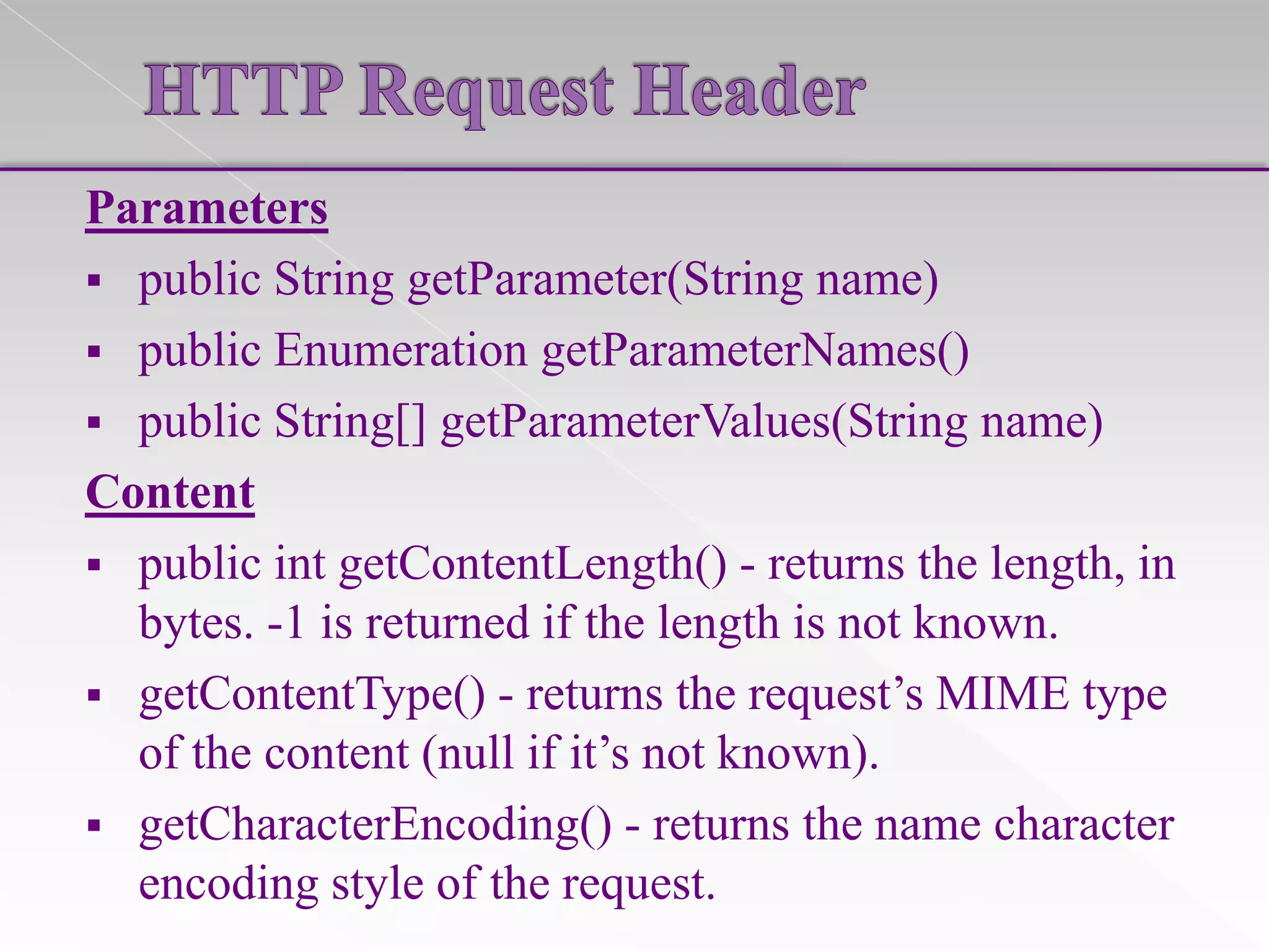 Parameters
 public String getParameter(String name)
 public Enumeration getParameterNames()
 public String[] getParameterValues(String name)
Content
 public int getContentLength() - returns the length, in
bytes. -1 is returned if the length is not known.
 getContentType() - returns the request’s MIME type
of the content (null if it’s not known).
 getCharacterEncoding() - returns the name character
encoding style of the request.

 