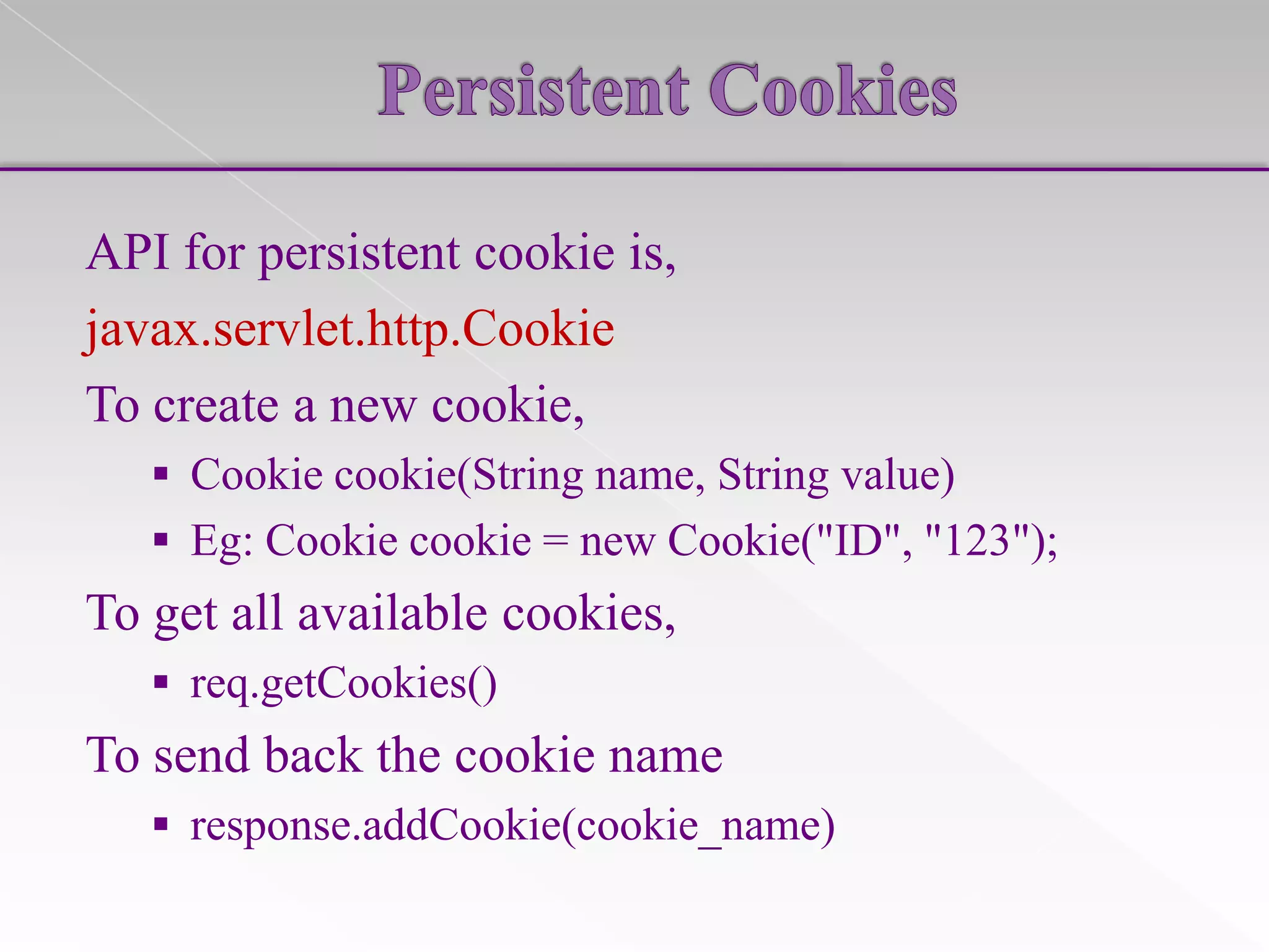 API for persistent cookie is,
javax.servlet.http.Cookie
To create a new cookie,
 Cookie cookie(String name, String value)

 Eg: Cookie cookie = new Cookie("ID", "123");

To get all available cookies,
 req.getCookies()

To send back the cookie name
 response.addCookie(cookie_name)

 