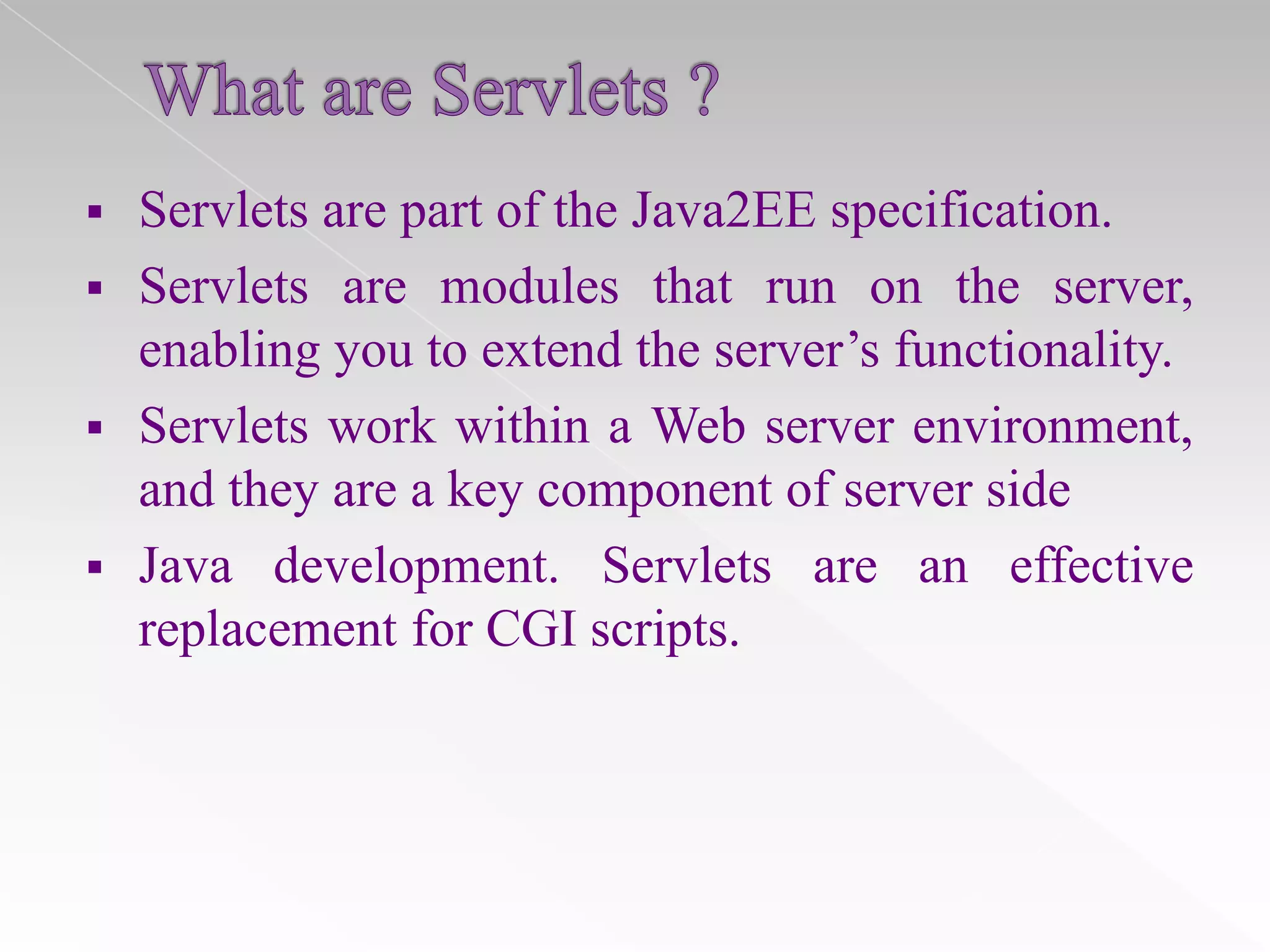 

Servlets are part of the Java2EE specification.
 Servlets are modules that run on the server,
enabling you to extend the server’s functionality.
 Servlets work within a Web server environment,
and they are a key component of server side
 Java development. Servlets are an effective
replacement for CGI scripts.

 
