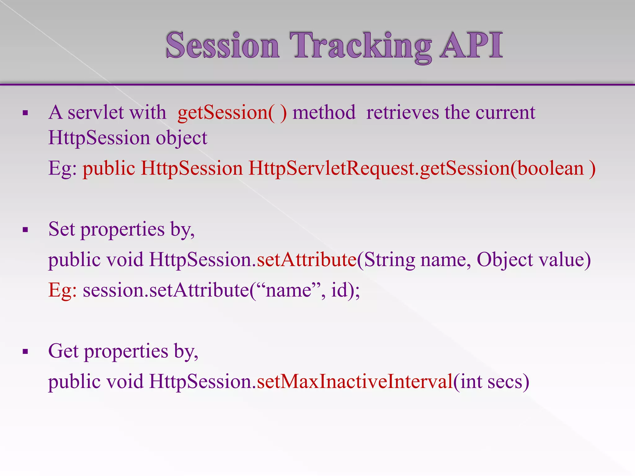 

A servlet with getSession( ) method retrieves the current
HttpSession object
Eg: public HttpSession HttpServletRequest.getSession(boolean )



Set properties by,
public void HttpSession.setAttribute(String name, Object value)
Eg: session.setAttribute(“name”, id);



Get properties by,
public void HttpSession.setMaxInactiveInterval(int secs)

 