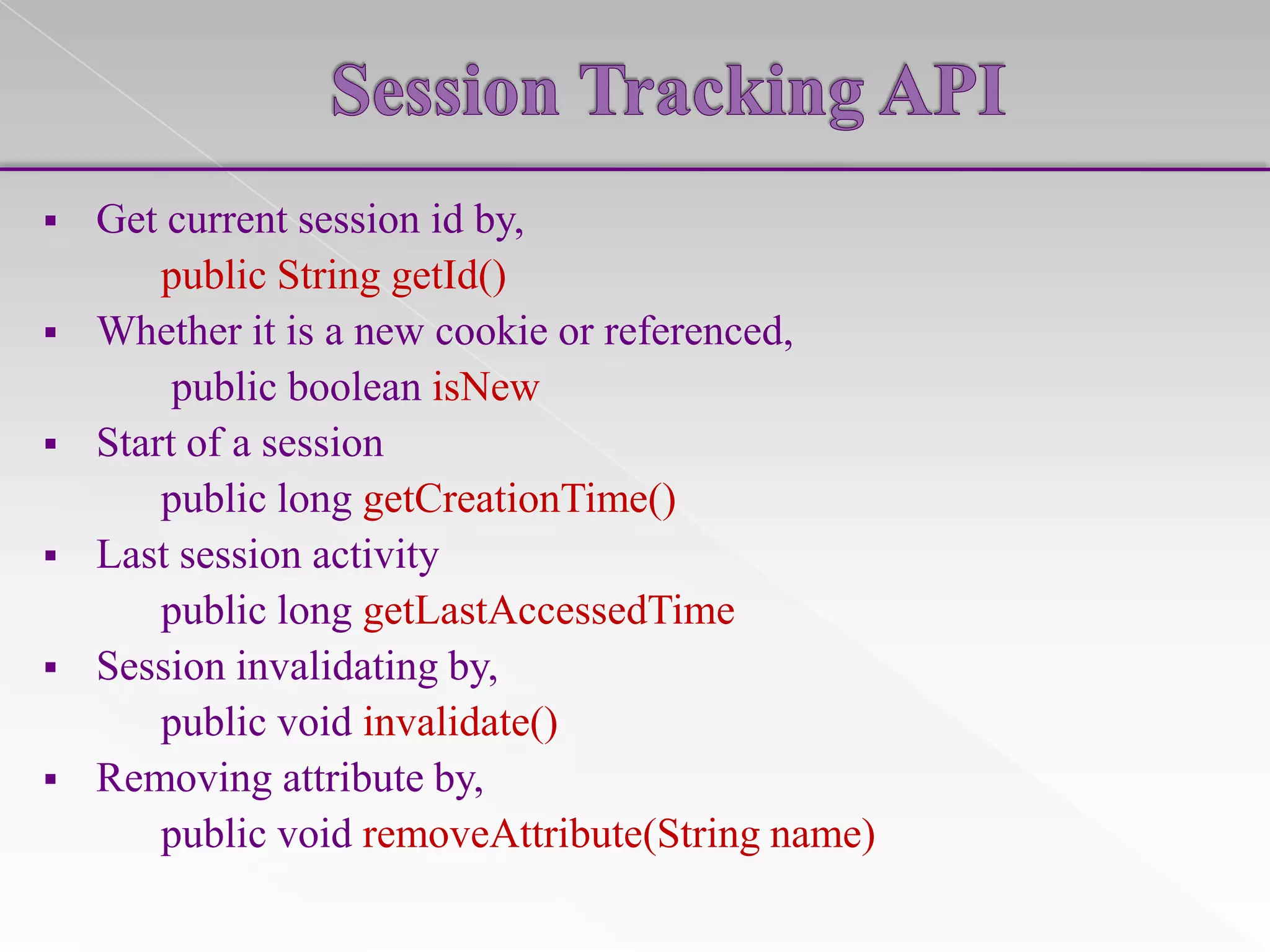 

Get current session id by,
public String getId()
 Whether it is a new cookie or referenced,
public boolean isNew
 Start of a session
public long getCreationTime()
 Last session activity
public long getLastAccessedTime
 Session invalidating by,
public void invalidate()
 Removing attribute by,
public void removeAttribute(String name)

 