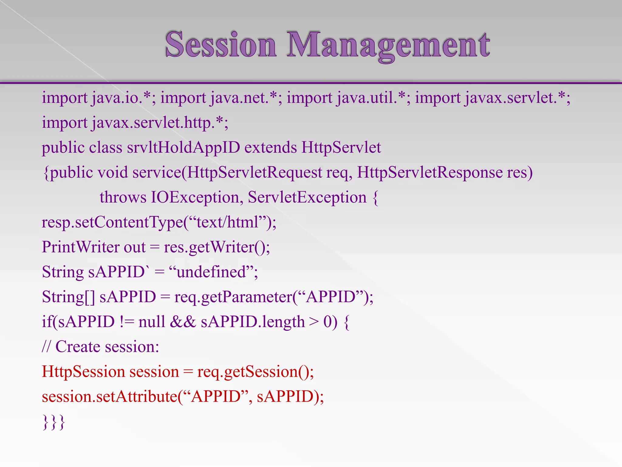 import java.io.*; import java.net.*; import java.util.*; import javax.servlet.*;
import javax.servlet.http.*;
public class srvltHoldAppID extends HttpServlet
{public void service(HttpServletRequest req, HttpServletResponse res)
throws IOException, ServletException {
resp.setContentType(“text/html”);
PrintWriter out = res.getWriter();
String sAPPID` = “undefined”;
String[] sAPPID = req.getParameter(“APPID”);
if(sAPPID != null && sAPPID.length > 0) {
// Create session:
HttpSession session = req.getSession();
session.setAttribute(“APPID”, sAPPID);
}}}

 