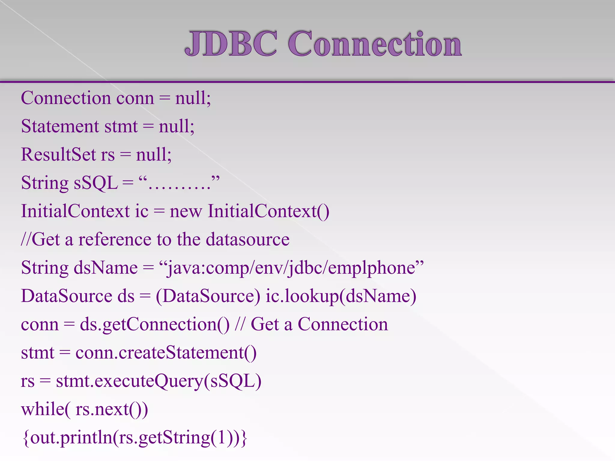Connection conn = null;
Statement stmt = null;
ResultSet rs = null;
String sSQL = “……….”
InitialContext ic = new InitialContext()
//Get a reference to the datasource
String dsName = “java:comp/env/jdbc/emplphone”
DataSource ds = (DataSource) ic.lookup(dsName)
conn = ds.getConnection() // Get a Connection
stmt = conn.createStatement()
rs = stmt.executeQuery(sSQL)
while( rs.next())
{out.println(rs.getString(1))}

 