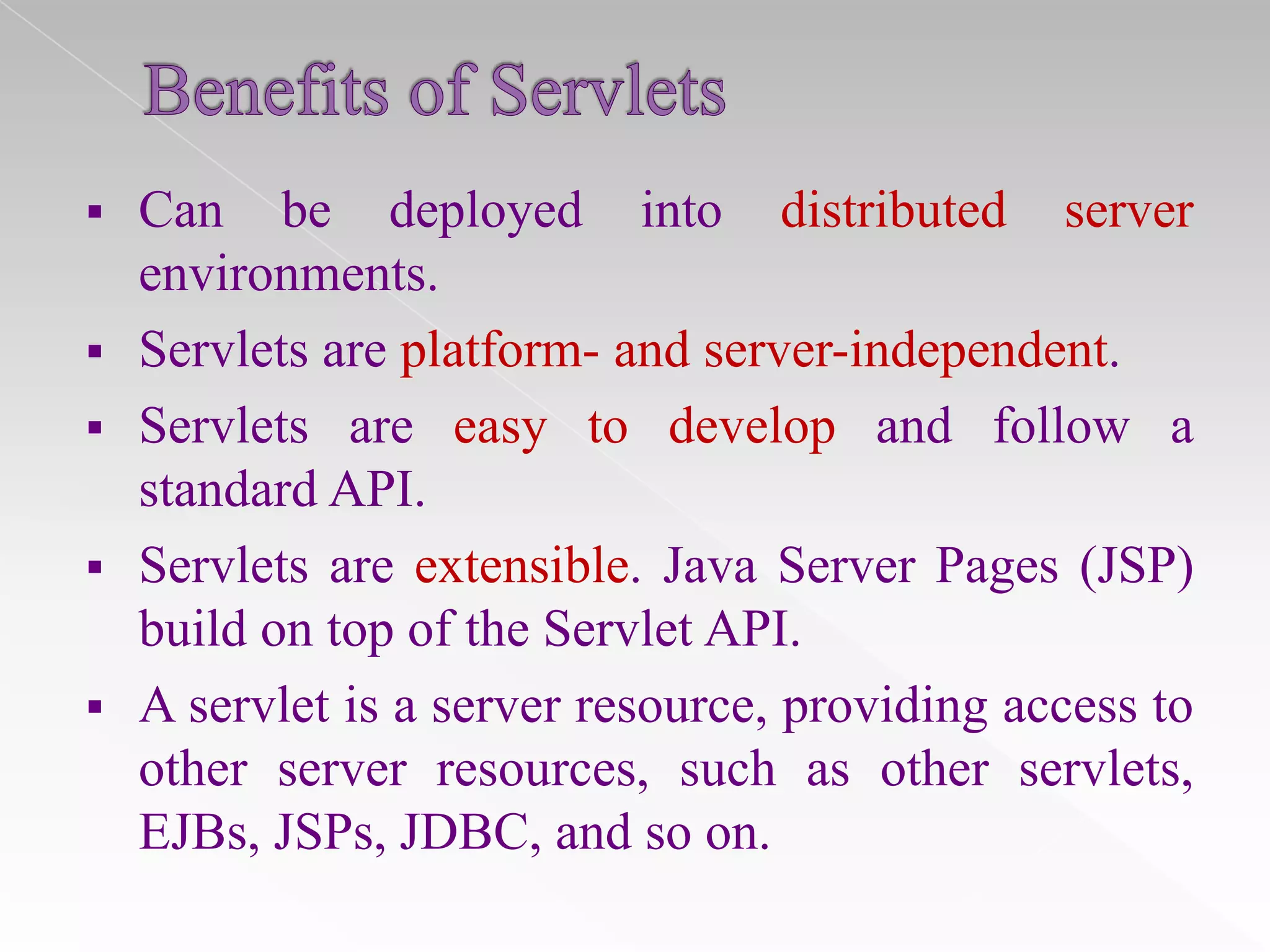 

Can be deployed into distributed server
environments.
 Servlets are platform- and server-independent.
 Servlets are easy to develop and follow a
standard API.
 Servlets are extensible. Java Server Pages (JSP)
build on top of the Servlet API.
 A servlet is a server resource, providing access to
other server resources, such as other servlets,
EJBs, JSPs, JDBC, and so on.

 