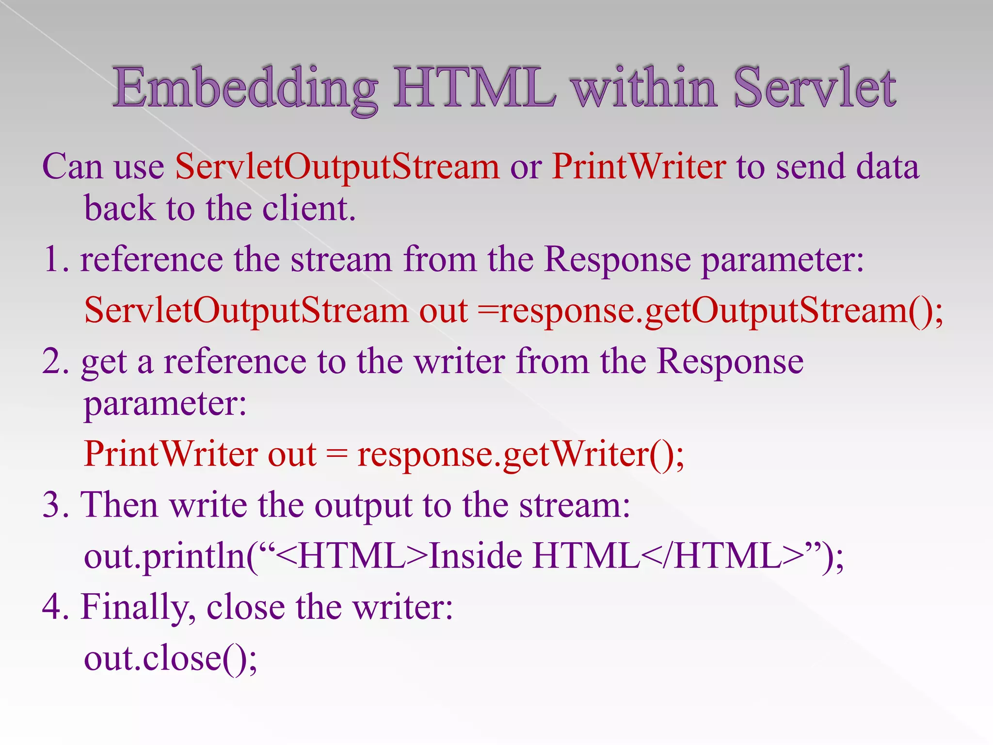 Can use ServletOutputStream or PrintWriter to send data
back to the client.
1. reference the stream from the Response parameter:
ServletOutputStream out =response.getOutputStream();
2. get a reference to the writer from the Response
parameter:
PrintWriter out = response.getWriter();
3. Then write the output to the stream:
out.println(“<HTML>Inside HTML</HTML>”);
4. Finally, close the writer:
out.close();

 