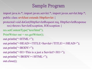 import java.io.*; import javax.servlet.*; import javax.servlet.http.*;
public class srvltJust extends HttpServlet {
protected void doGet(HttpServletRequest req, HttpServletResponse
res) throws ServletException, IOException {
res.setContentType(“text/html”);
PrintWriter out = res.getWriter();
out.println(“<HTML>”);
out.println(“<HEAD><TITLE>Servlet</TITLE></HEAD>”);
out.println(“<BODY>”);
out.println(“<H1>This is a just a Servlet!</H1>”);
out.println(“</BODY></HTML>”);
out.close();

 