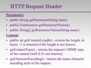 Parameters
 public String getParameter(String name)
 public Enumeration getParameterNames()
 public String[] getParameterValues(String name)
Content
 public int getContentLength() - returns the length, in
bytes. -1 is returned if the length is not known.
 getContentType() - returns the request’s MIME type
of the content (null if it’s not known).
 getCharacterEncoding() - returns the name character
encoding style of the request.

 