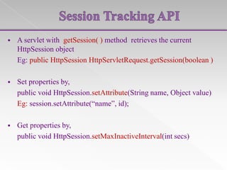 

A servlet with getSession( ) method retrieves the current
HttpSession object
Eg: public HttpSession HttpServletRequest.getSession(boolean )



Set properties by,
public void HttpSession.setAttribute(String name, Object value)
Eg: session.setAttribute(“name”, id);



Get properties by,
public void HttpSession.setMaxInactiveInterval(int secs)

 