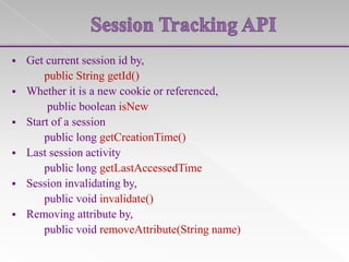 

Get current session id by,
public String getId()
 Whether it is a new cookie or referenced,
public boolean isNew
 Start of a session
public long getCreationTime()
 Last session activity
public long getLastAccessedTime
 Session invalidating by,
public void invalidate()
 Removing attribute by,
public void removeAttribute(String name)

 