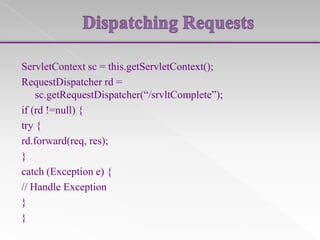 ServletContext sc = this.getServletContext();
RequestDispatcher rd =
sc.getRequestDispatcher(“/srvltComplete”);
if (rd !=null) {
try {
rd.forward(req, res);
}
catch (Exception e) {
// Handle Exception
}
}

 