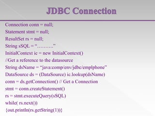 Connection conn = null;
Statement stmt = null;
ResultSet rs = null;
String sSQL = “……….”
InitialContext ic = new InitialContext()
//Get a reference to the datasource
String dsName = “java:comp/env/jdbc/emplphone”
DataSource ds = (DataSource) ic.lookup(dsName)
conn = ds.getConnection() // Get a Connection
stmt = conn.createStatement()
rs = stmt.executeQuery(sSQL)
while( rs.next())
{out.println(rs.getString(1))}

 