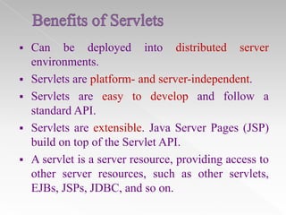 

Can be deployed into distributed server
environments.
 Servlets are platform- and server-independent.
 Servlets are easy to develop and follow a
standard API.
 Servlets are extensible. Java Server Pages (JSP)
build on top of the Servlet API.
 A servlet is a server resource, providing access to
other server resources, such as other servlets,
EJBs, JSPs, JDBC, and so on.

 