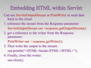 Can use ServletOutputStream or PrintWriter to send data
back to the client.
1. reference the stream from the Response parameter:
ServletOutputStream out =response.getOutputStream();
2. get a reference to the writer from the Response
parameter:
PrintWriter out = response.getWriter();
3. Then write the output to the stream:
out.println(“<HTML>Inside HTML</HTML>”);
4. Finally, close the writer:
out.close();

 