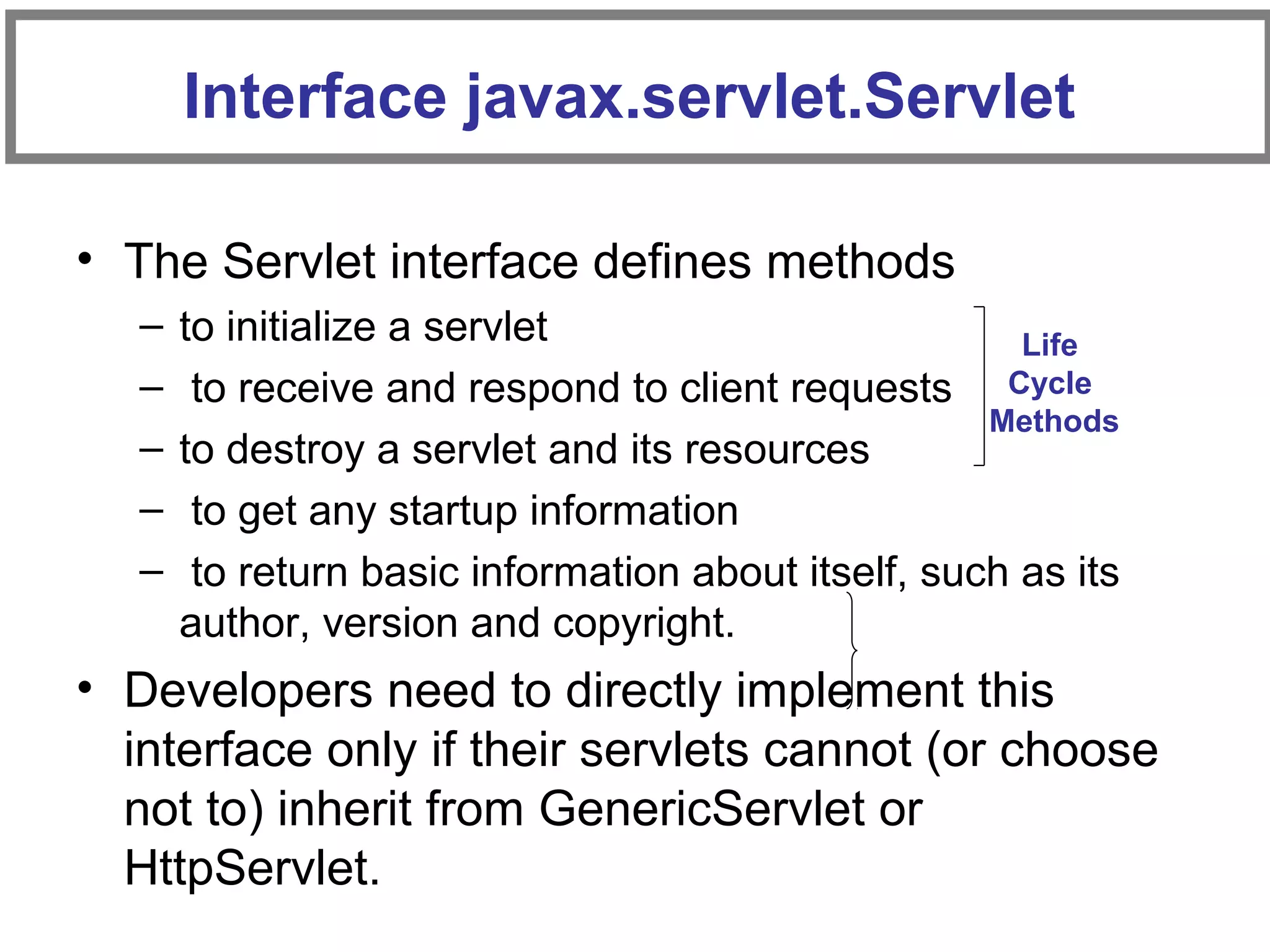 Interface javax.servlet.Servlet
• The Servlet interface defines methods
– to initialize a servlet
– to receive and respond to client requests
– to destroy a servlet and its resources
– to get any startup information
– to return basic information about itself, such as its
author, version and copyright.
• Developers need to directly implement this
interface only if their servlets cannot (or choose
not to) inherit from GenericServlet or
HttpServlet.
Life
Cycle
Methods
 
