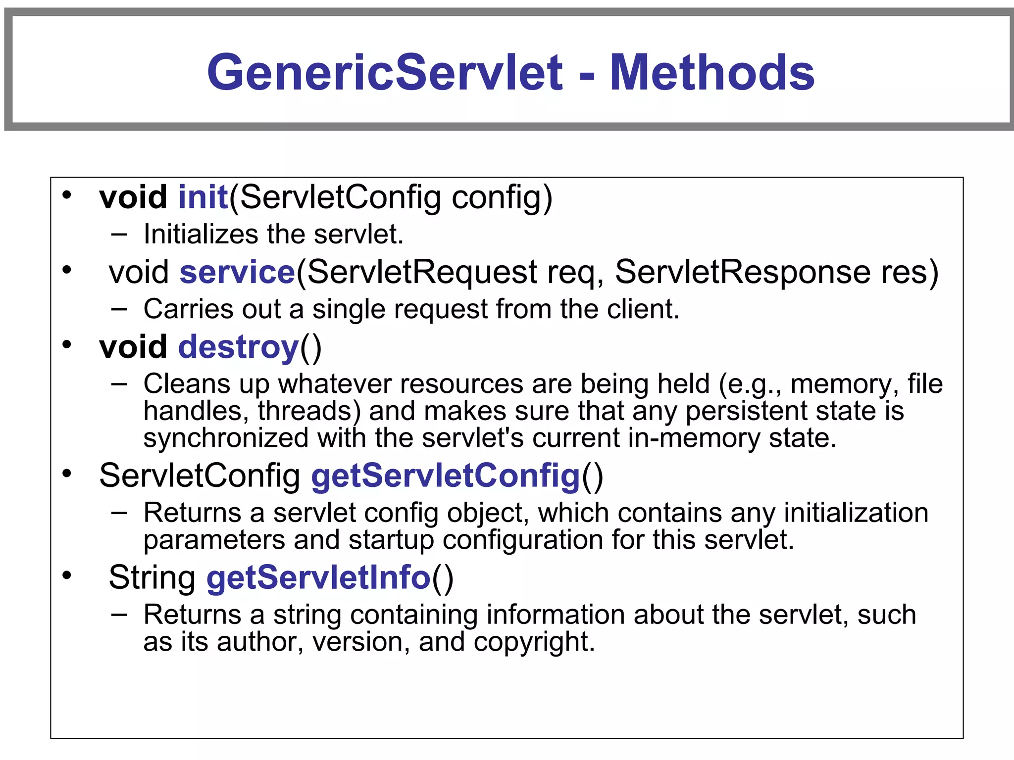 • void init(ServletConfig config)
– Initializes the servlet.
• void service(ServletRequest req, ServletResponse res)
– Carries out a single request from the client.
• void destroy()
– Cleans up whatever resources are being held (e.g., memory, file
handles, threads) and makes sure that any persistent state is
synchronized with the servlet's current in-memory state.
• ServletConfig getServletConfig()
– Returns a servlet config object, which contains any initialization
parameters and startup configuration for this servlet.
• String getServletInfo()
– Returns a string containing information about the servlet, such
as its author, version, and copyright.
GenericServlet - Methods
 