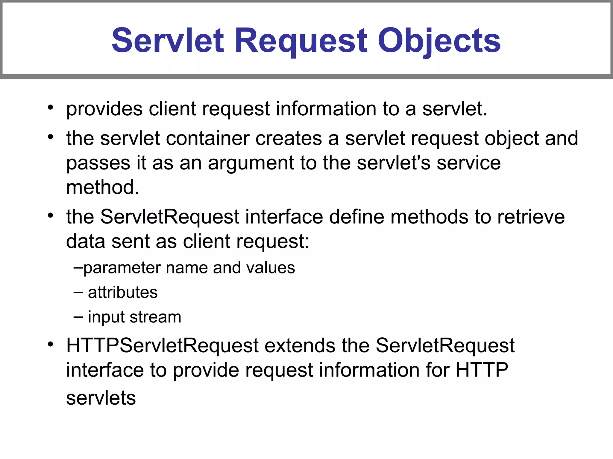 Servlet Request Objects
• provides client request information to a servlet.
• the servlet container creates a servlet request object and
passes it as an argument to the servlet's service
method.
• the ServletRequest interface define methods to retrieve
data sent as client request:
–parameter name and values
– attributes
– input stream
• HTTPServletRequest extends the ServletRequest
interface to provide request information for HTTP
servlets
 
