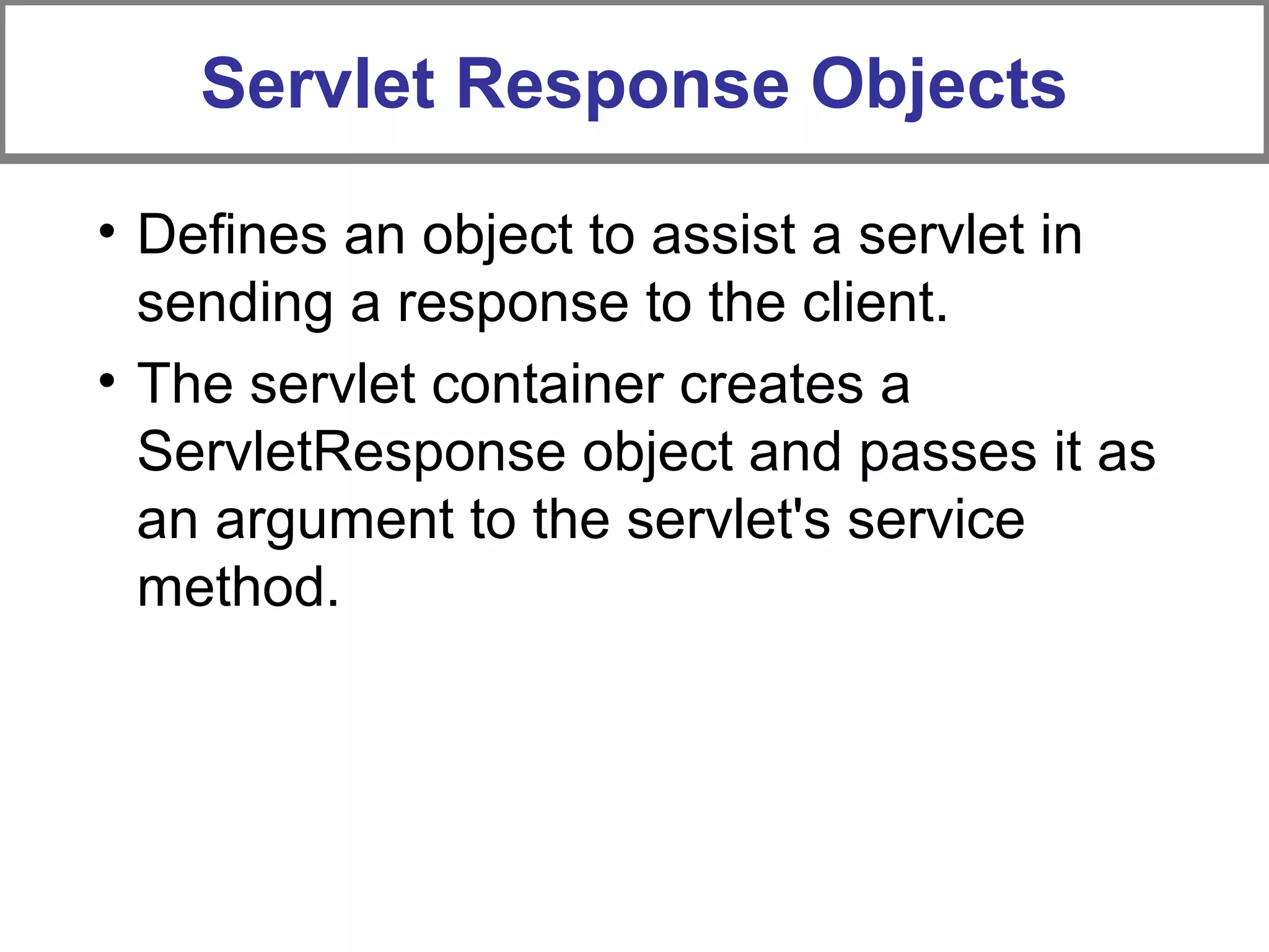 Servlet Response Objects
• Defines an object to assist a servlet in
sending a response to the client.
• The servlet container creates a
ServletResponse object and passes it as
an argument to the servlet's service
method.
 
