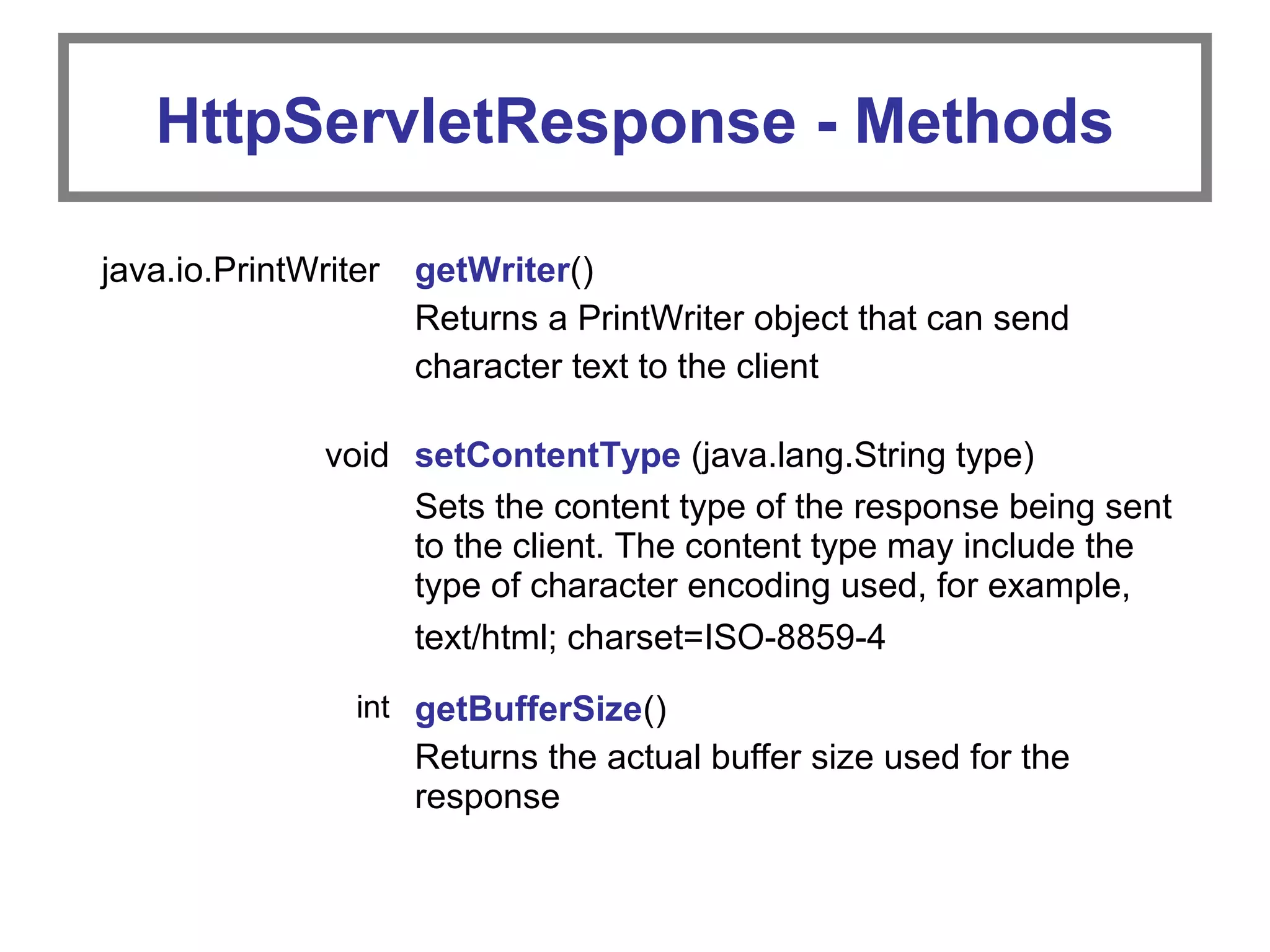 HttpServletResponse - Methods
java.io.PrintWriter getWriter()
Returns a PrintWriter object that can send
character text to the client
void setContentType (java.lang.String type)
Sets the content type of the response being sent
to the client. The content type may include the
type of character encoding used, for example,
text/html; charset=ISO-8859-4
int getBufferSize()
Returns the actual buffer size used for the
response
 