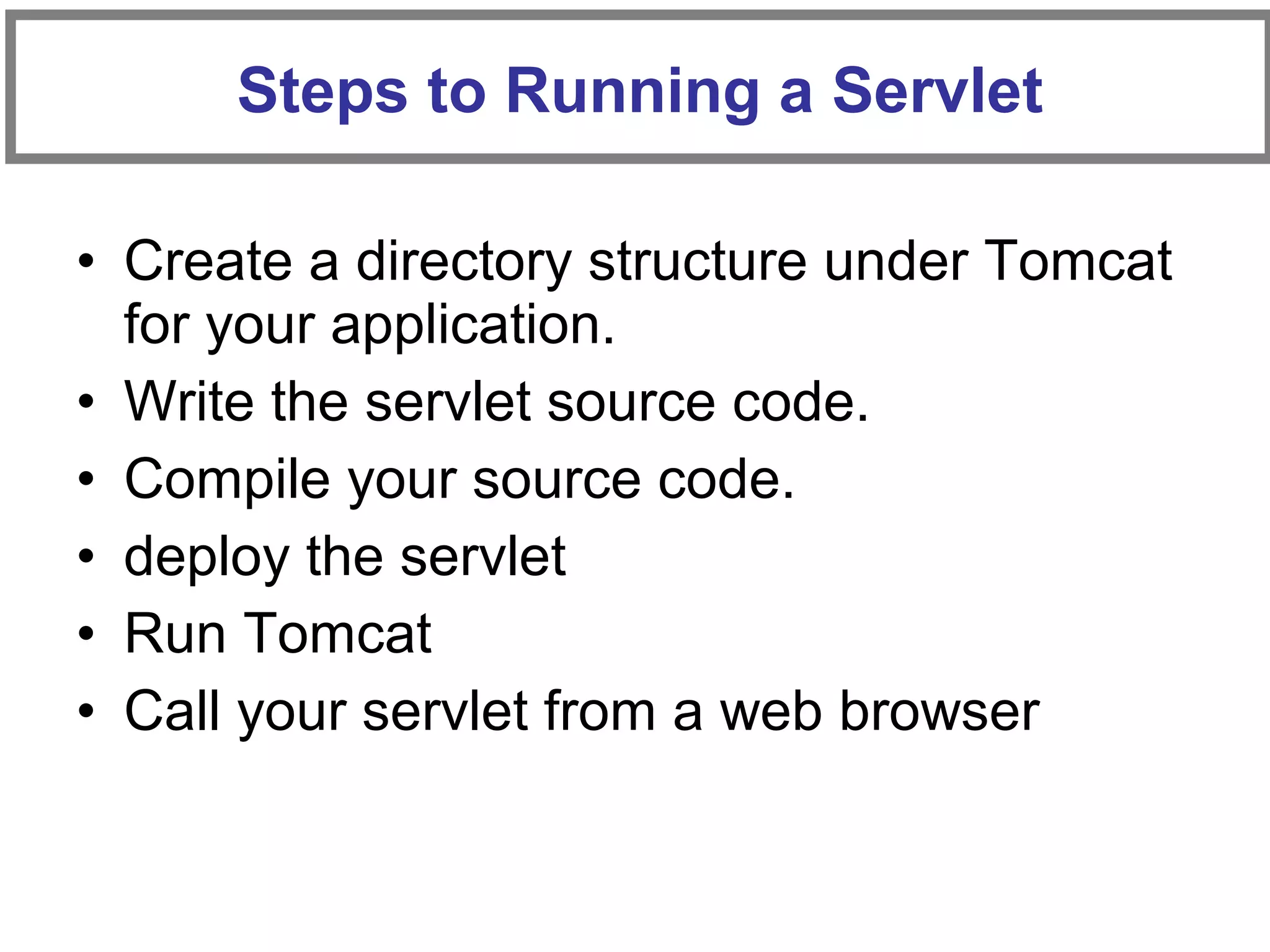 • Create a directory structure under Tomcat
for your application.
• Write the servlet source code.
• Compile your source code.
• deploy the servlet
• Run Tomcat
• Call your servlet from a web browser
Steps to Running a Servlet
 