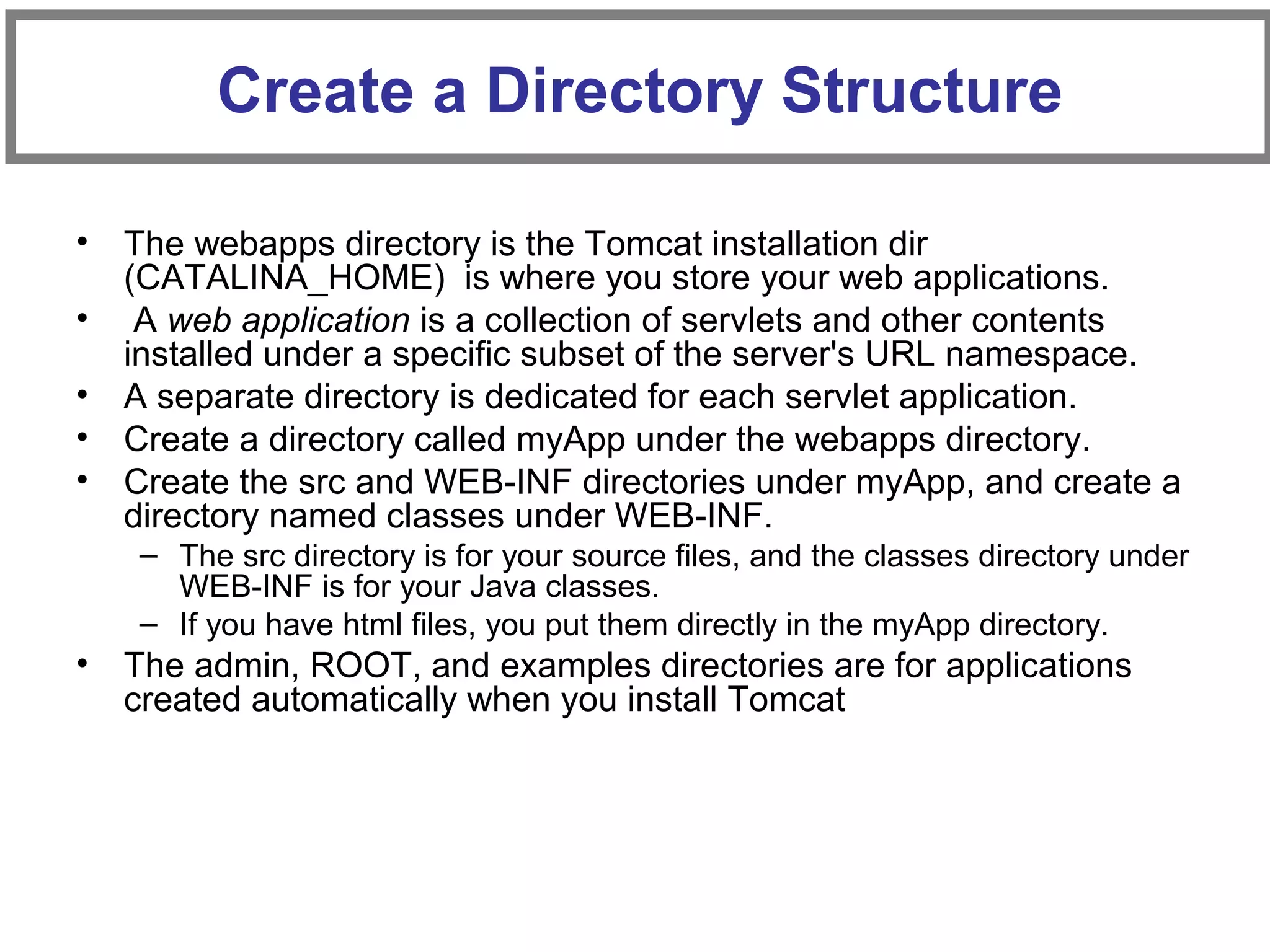 • The webapps directory is the Tomcat installation dir
(CATALINA_HOME) is where you store your web applications.
• A web application is a collection of servlets and other contents
installed under a specific subset of the server's URL namespace.
• A separate directory is dedicated for each servlet application.
• Create a directory called myApp under the webapps directory.
• Create the src and WEB-INF directories under myApp, and create a
directory named classes under WEB-INF.
– The src directory is for your source files, and the classes directory under
WEB-INF is for your Java classes.
– If you have html files, you put them directly in the myApp directory.
• The admin, ROOT, and examples directories are for applications
created automatically when you install Tomcat
Create a Directory Structure
 