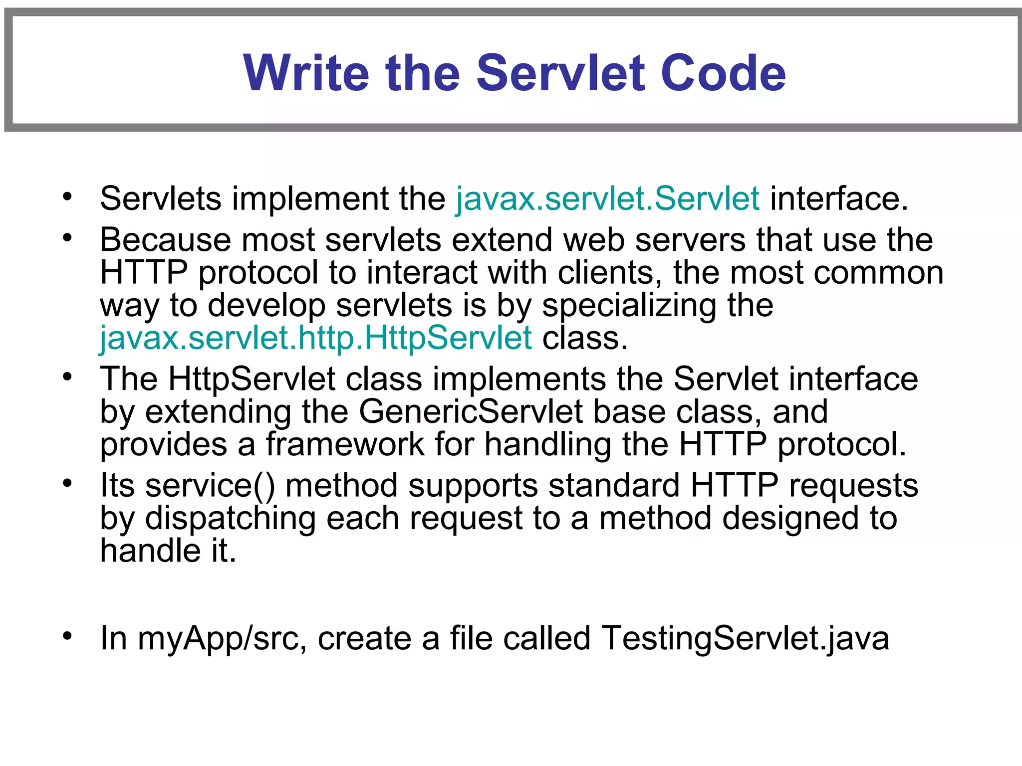 • Servlets implement the javax.servlet.Servlet interface.
• Because most servlets extend web servers that use the
HTTP protocol to interact with clients, the most common
way to develop servlets is by specializing the
javax.servlet.http.HttpServlet class.
• The HttpServlet class implements the Servlet interface
by extending the GenericServlet base class, and
provides a framework for handling the HTTP protocol.
• Its service() method supports standard HTTP requests
by dispatching each request to a method designed to
handle it.
• In myApp/src, create a file called TestingServlet.java
Write the Servlet Code
 