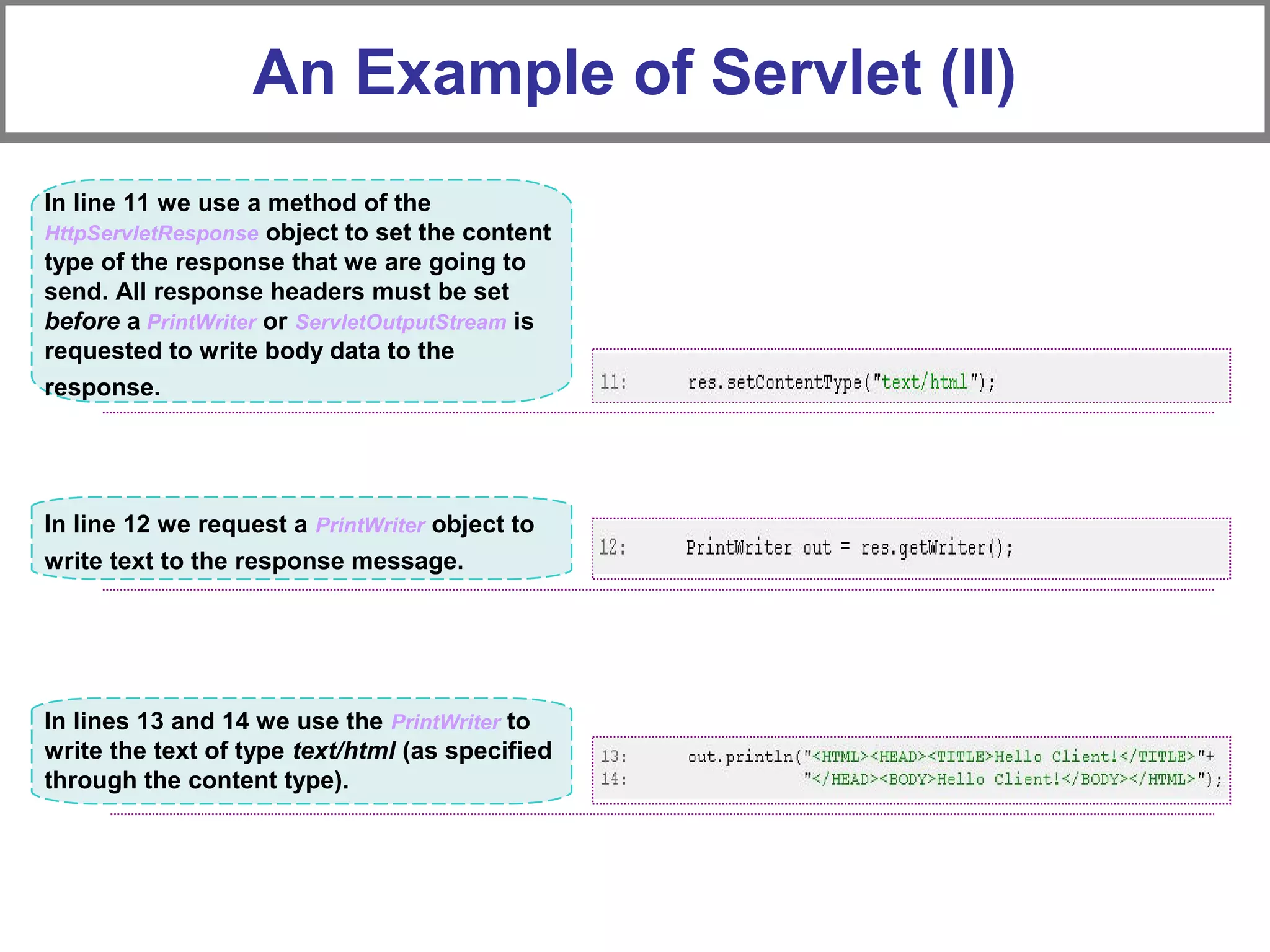 An Example of Servlet (II)
In line 12 we request a PrintWriter object to
write text to the response message.
In line 11 we use a method of the
HttpServletResponse object to set the content
type of the response that we are going to
send. All response headers must be set
before a PrintWriter or ServletOutputStream is
requested to write body data to the
response.
In lines 13 and 14 we use the PrintWriter to
write the text of type text/html (as specified
through the content type).
 