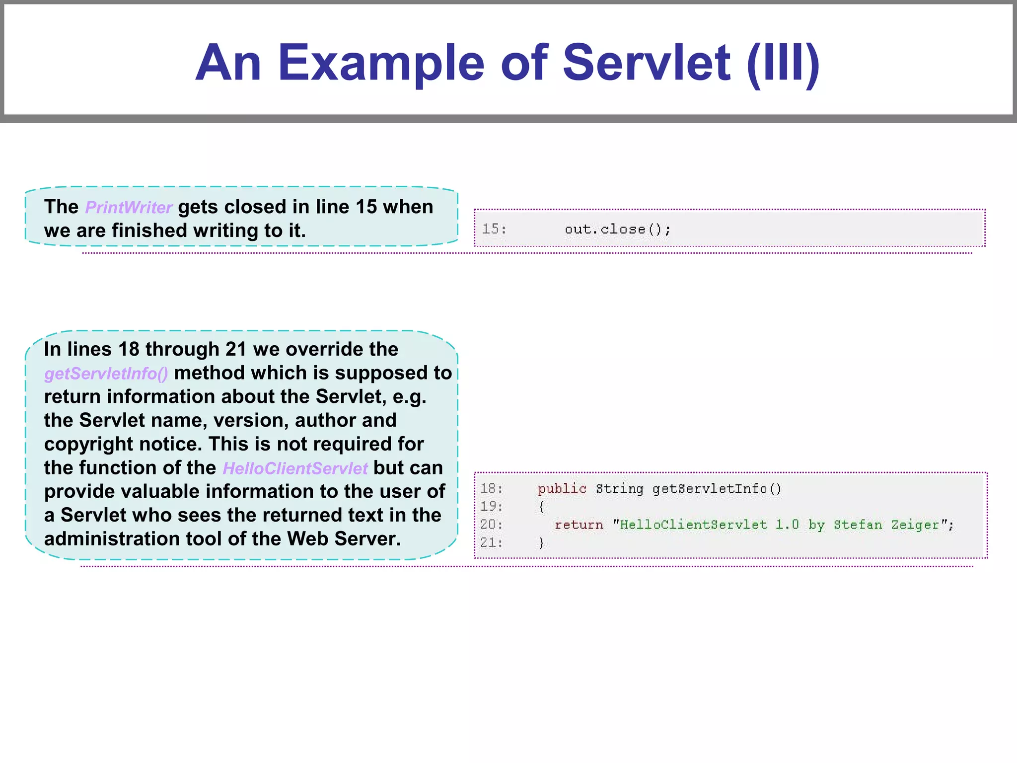 An Example of Servlet (III)
The PrintWriter gets closed in line 15 when
we are finished writing to it.
In lines 18 through 21 we override the
getServletInfo() method which is supposed to
return information about the Servlet, e.g.
the Servlet name, version, author and
copyright notice. This is not required for
the function of the HelloClientServlet but can
provide valuable information to the user of
a Servlet who sees the returned text in the
administration tool of the Web Server.
 