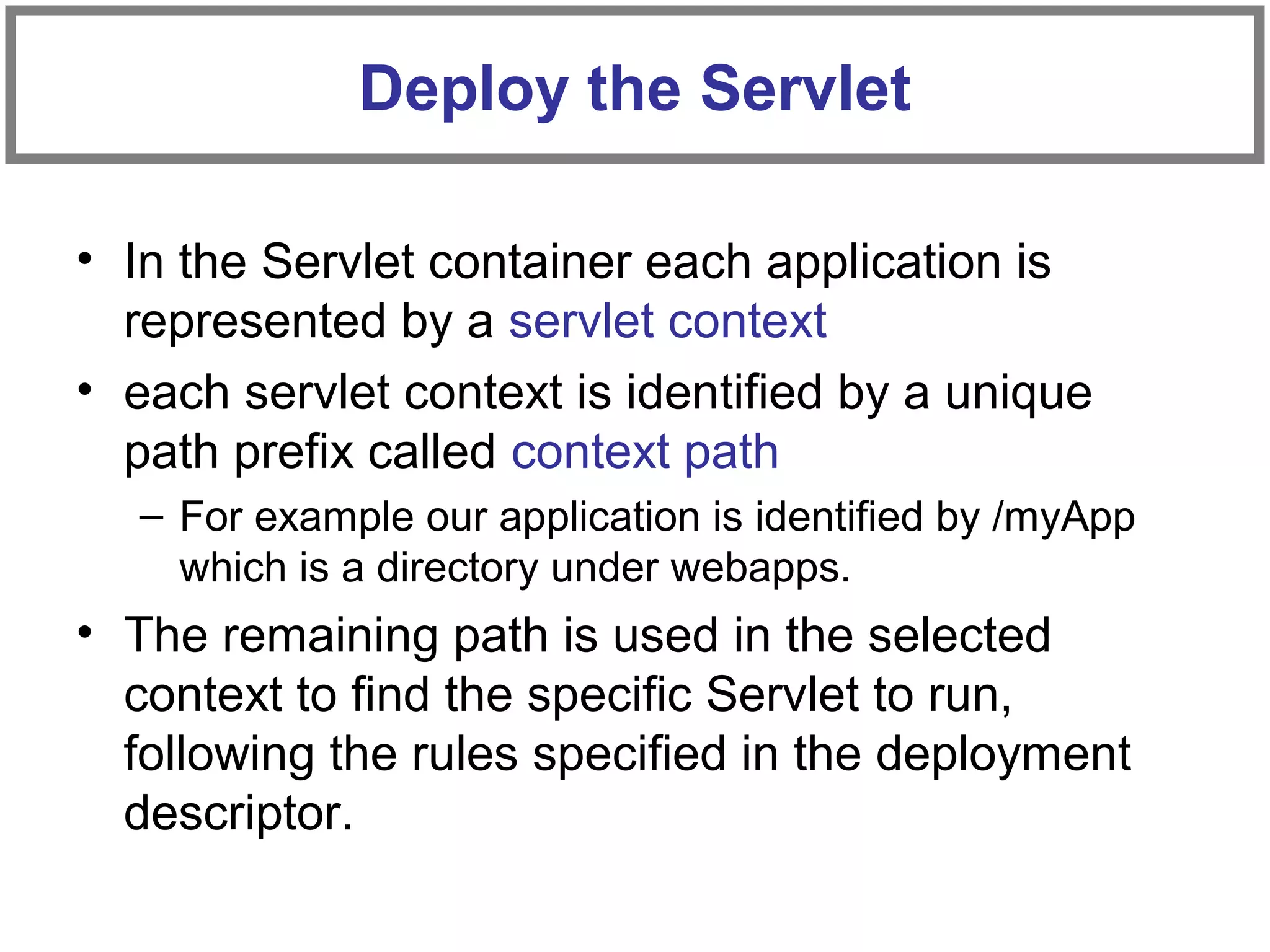 • In the Servlet container each application is
represented by a servlet context
• each servlet context is identified by a unique
path prefix called context path
– For example our application is identified by /myApp
which is a directory under webapps.
• The remaining path is used in the selected
context to find the specific Servlet to run,
following the rules specified in the deployment
descriptor.
Deploy the Servlet
 