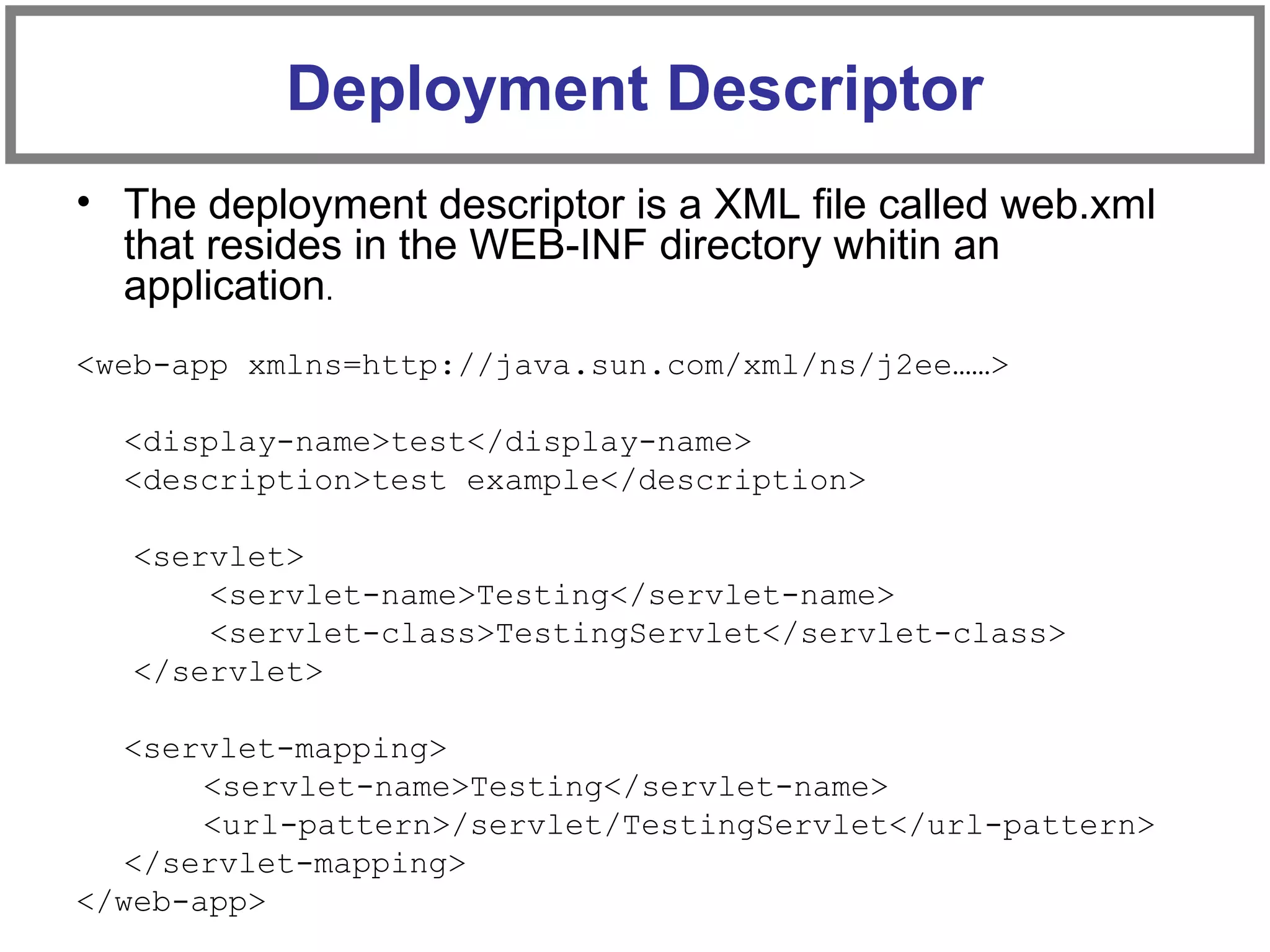 • The deployment descriptor is a XML file called web.xml
that resides in the WEB-INF directory whitin an
application.
<web-app xmlns=http://java.sun.com/xml/ns/j2ee……>
<display-name>test</display-name>
<description>test example</description>
<servlet>
<servlet-name>Testing</servlet-name>
<servlet-class>TestingServlet</servlet-class>
</servlet>
<servlet-mapping>
<servlet-name>Testing</servlet-name>
<url-pattern>/servlet/TestingServlet</url-pattern>
</servlet-mapping>
</web-app>
Deployment Descriptor
 