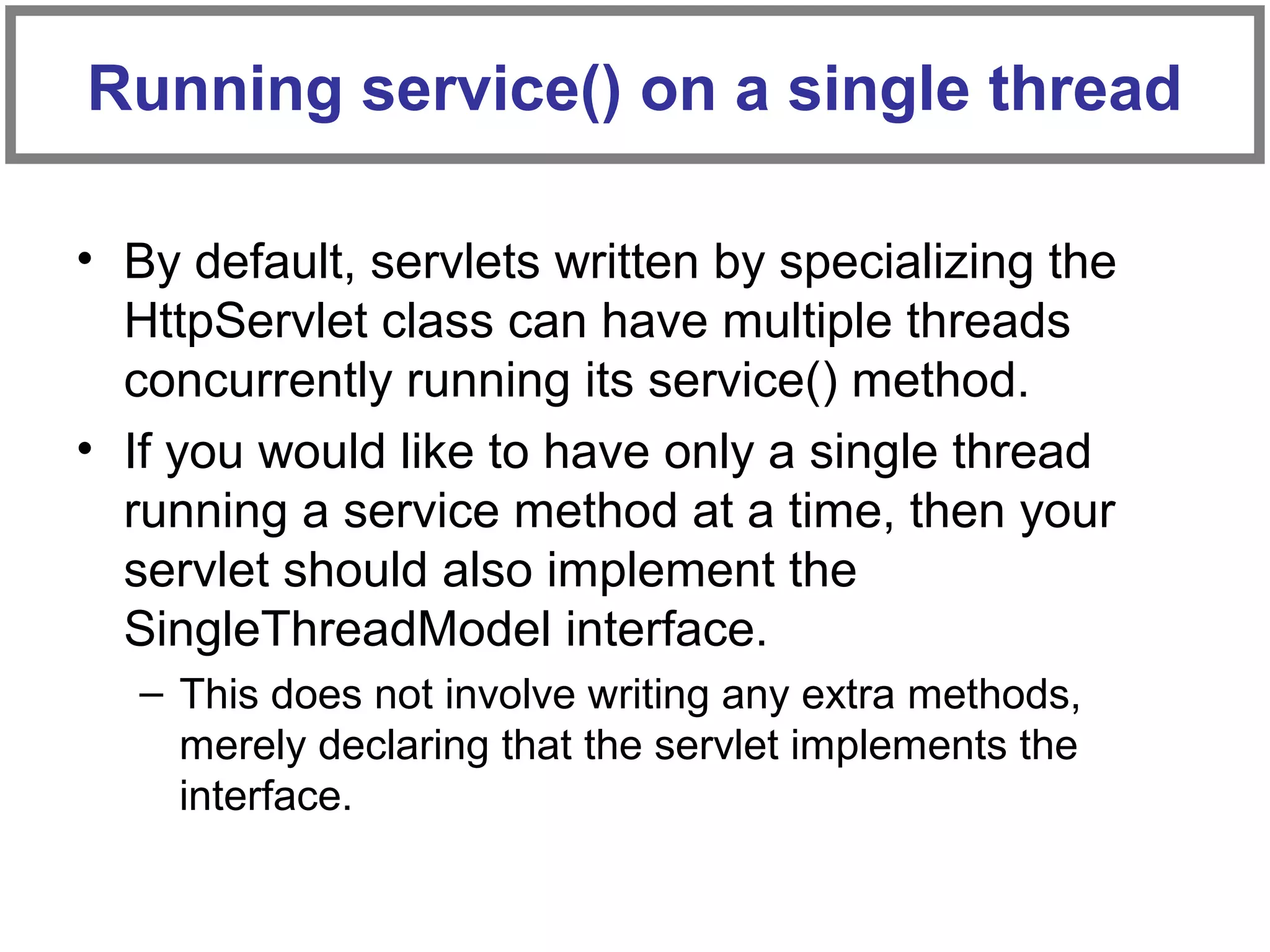 • By default, servlets written by specializing the
HttpServlet class can have multiple threads
concurrently running its service() method.
• If you would like to have only a single thread
running a service method at a time, then your
servlet should also implement the
SingleThreadModel interface.
– This does not involve writing any extra methods,
merely declaring that the servlet implements the
interface.
Running service() on a single thread
 