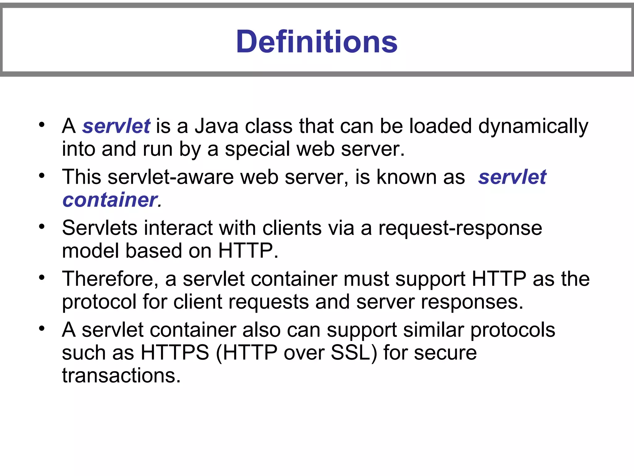 • A servlet is a Java class that can be loaded dynamically
into and run by a special web server.
• This servlet-aware web server, is known as servlet
container.
• Servlets interact with clients via a request-response
model based on HTTP.
• Therefore, a servlet container must support HTTP as the
protocol for client requests and server responses.
• A servlet container also can support similar protocols
such as HTTPS (HTTP over SSL) for secure
transactions.
Definitions
 