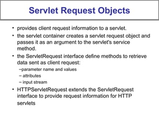 Servlet Request Objects
• provides client request information to a servlet.
• the servlet container creates a servlet request object and
passes it as an argument to the servlet's service
method.
• the ServletRequest interface define methods to retrieve
data sent as client request:
–parameter name and values
– attributes
– input stream
• HTTPServletRequest extends the ServletRequest
interface to provide request information for HTTP
servlets
 