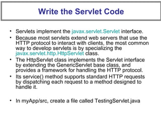 • Servlets implement the javax.servlet.Servlet interface.
• Because most servlets extend web servers that use the
HTTP protocol to interact with clients, the most common
way to develop servlets is by specializing the
javax.servlet.http.HttpServlet class.
• The HttpServlet class implements the Servlet interface
by extending the GenericServlet base class, and
provides a framework for handling the HTTP protocol.
• Its service() method supports standard HTTP requests
by dispatching each request to a method designed to
handle it.
• In myApp/src, create a file called TestingServlet.java
Write the Servlet Code
 