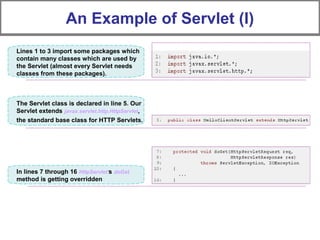An Example of Servlet (I)
Lines 1 to 3 import some packages which
contain many classes which are used by
the Servlet (almost every Servlet needs
classes from these packages).
The Servlet class is declared in line 5. Our
Servlet extends javax.servlet.http.HttpServlet,
the standard base class for HTTP Servlets.
In lines 7 through 16 HttpServlet's doGet
method is getting overridden
 