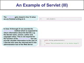 An Example of Servlet (III)
The PrintWriter gets closed in line 15 when
we are finished writing to it.
In lines 18 through 21 we override the
getServletInfo() method which is supposed to
return information about the Servlet, e.g.
the Servlet name, version, author and
copyright notice. This is not required for
the function of the HelloClientServlet but can
provide valuable information to the user of
a Servlet who sees the returned text in the
administration tool of the Web Server.
 