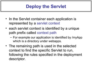• In the Servlet container each application is
represented by a servlet context
• each servlet context is identified by a unique
path prefix called context path
– For example our application is identified by /myApp
which is a directory under webapps.
• The remaining path is used in the selected
context to find the specific Servlet to run,
following the rules specified in the deployment
descriptor.
Deploy the Servlet
 