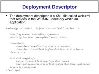 • The deployment descriptor is a XML file called web.xml
that resides in the WEB-INF directory whitin an
application.
<web-app xmlns=http://java.sun.com/xml/ns/j2ee……>
<display-name>test</display-name>
<description>test example</description>
<servlet>
<servlet-name>Testing</servlet-name>
<servlet-class>TestingServlet</servlet-class>
</servlet>
<servlet-mapping>
<servlet-name>Testing</servlet-name>
<url-pattern>/servlet/TestingServlet</url-pattern>
</servlet-mapping>
</web-app>
Deployment Descriptor
 