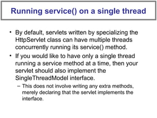• By default, servlets written by specializing the
HttpServlet class can have multiple threads
concurrently running its service() method.
• If you would like to have only a single thread
running a service method at a time, then your
servlet should also implement the
SingleThreadModel interface.
– This does not involve writing any extra methods,
merely declaring that the servlet implements the
interface.
Running service() on a single thread
 