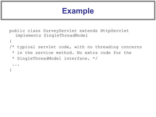public class SurveyServlet extends HttpServlet
implements SingleThreadModel
{
/* typical servlet code, with no threading concerns
* in the service method. No extra code for the
* SingleThreadModel interface. */
...
}
Example
 