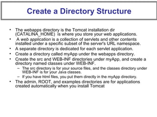 • The webapps directory is the Tomcat installation dir
(CATALINA_HOME) is where you store your web applications.
• A web application is a collection of servlets and other contents
installed under a specific subset of the server's URL namespace.
• A separate directory is dedicated for each servlet application.
• Create a directory called myApp under the webapps directory.
• Create the src and WEB-INF directories under myApp, and create a
directory named classes under WEB-INF.
– The src directory is for your source files, and the classes directory under
WEB-INF is for your Java classes.
– If you have html files, you put them directly in the myApp directory.
• The admin, ROOT, and examples directories are for applications
created automatically when you install Tomcat
Create a Directory Structure
 