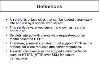 • A servlet is a Java class that can be loaded dynamically
into and run by a special web server.
• This servlet-aware web server, is known as servlet
container.
• Servlets interact with clients via a request-response
model based on HTTP.
• Therefore, a servlet container must support HTTP as the
protocol for client requests and server responses.
• A servlet container also can support similar protocols
such as HTTPS (HTTP over SSL) for secure
transactions.
Definitions
 