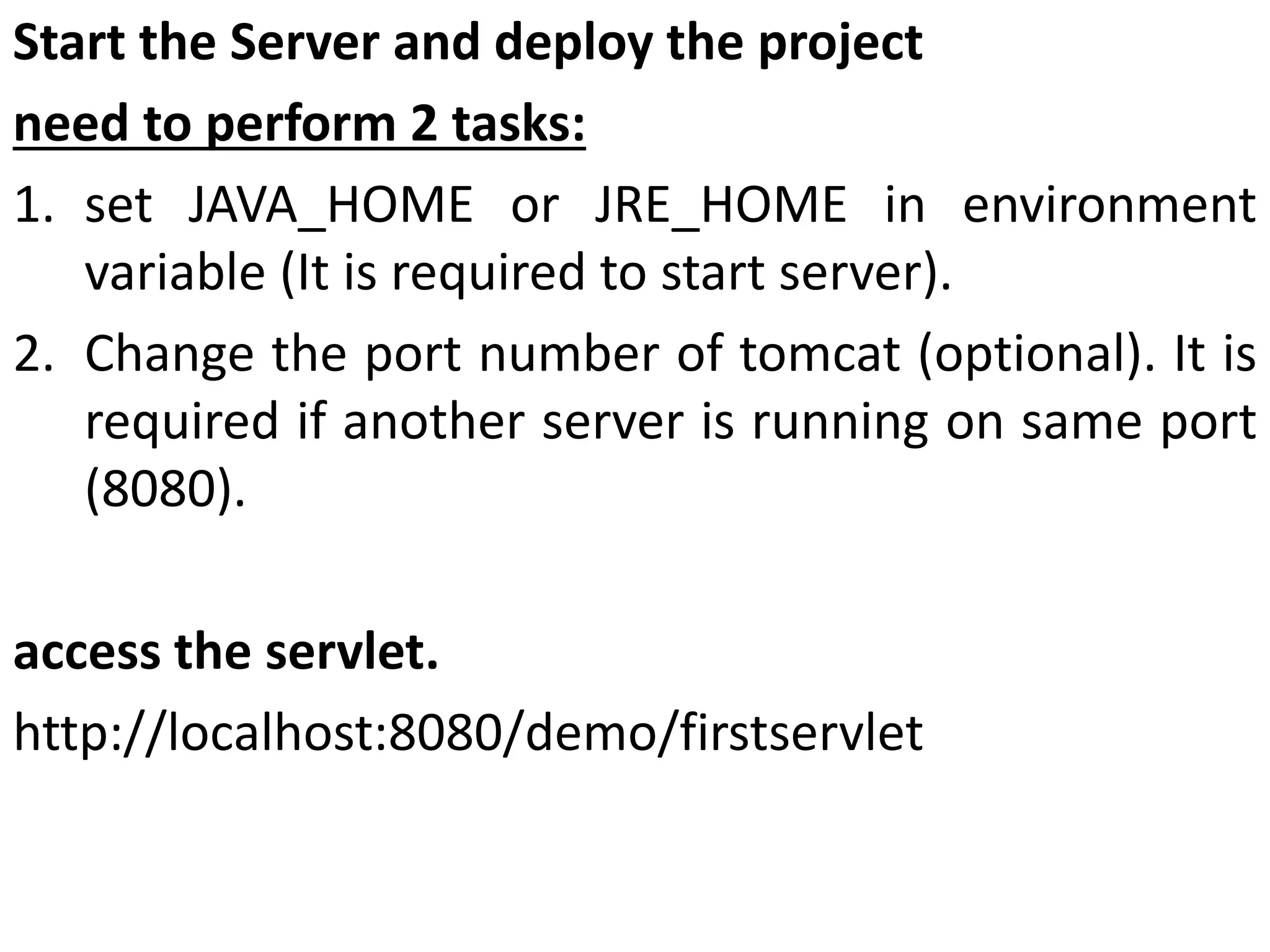 Start the Server and deploy the project
need to perform 2 tasks:
1. set JAVA_HOME or JRE_HOME in environment
variable (It is required to start server).
2. Change the port number of tomcat (optional). It is
required if another server is running on same port
(8080).
access the servlet.
http://localhost:8080/demo/firstservlet
 