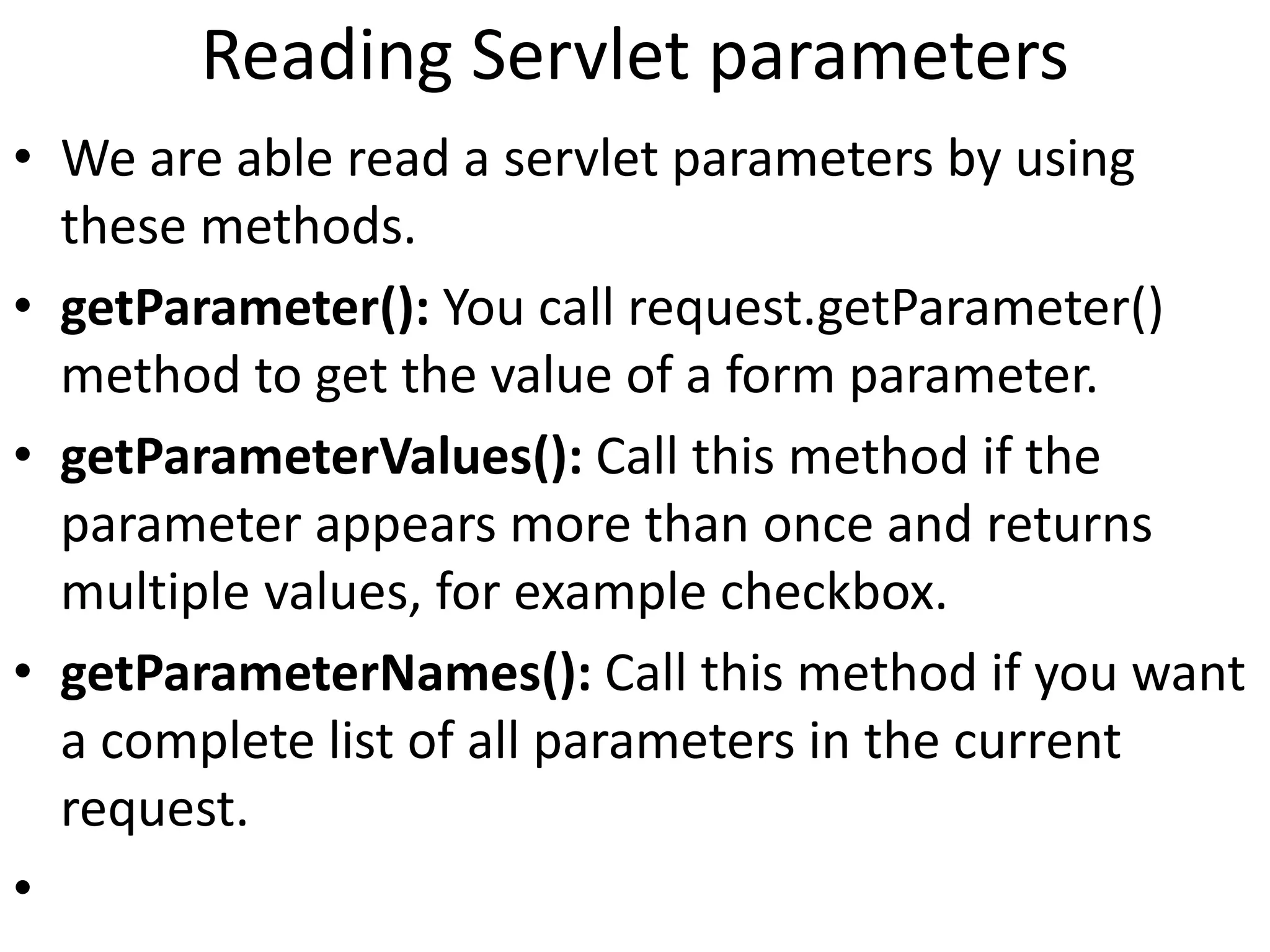 Reading Servlet parameters
• We are able read a servlet parameters by using
these methods.
• getParameter(): You call request.getParameter()
method to get the value of a form parameter.
• getParameterValues(): Call this method if the
parameter appears more than once and returns
multiple values, for example checkbox.
• getParameterNames(): Call this method if you want
a complete list of all parameters in the current
request.
•
 