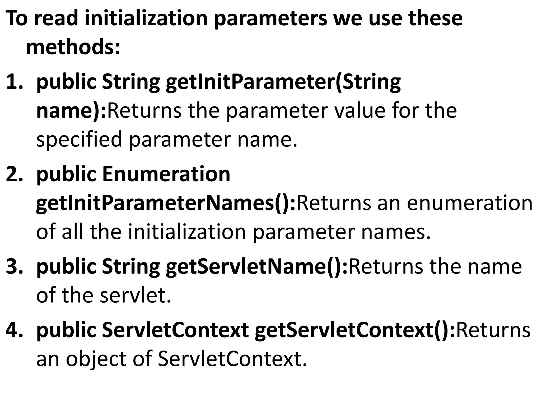 To read initialization parameters we use these
methods:
1. public String getInitParameter(String
name):Returns the parameter value for the
specified parameter name.
2. public Enumeration
getInitParameterNames():Returns an enumeration
of all the initialization parameter names.
3. public String getServletName():Returns the name
of the servlet.
4. public ServletContext getServletContext():Returns
an object of ServletContext.
 