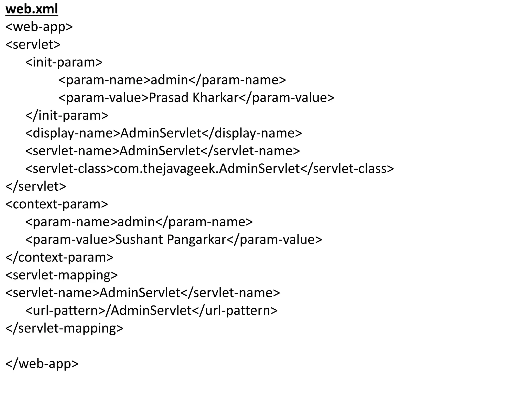 web.xml
<web-app>
<servlet>
<init-param>
<param-name>admin</param-name>
<param-value>Prasad Kharkar</param-value>
</init-param>
<display-name>AdminServlet</display-name>
<servlet-name>AdminServlet</servlet-name>
<servlet-class>com.thejavageek.AdminServlet</servlet-class>
</servlet>
<context-param>
<param-name>admin</param-name>
<param-value>Sushant Pangarkar</param-value>
</context-param>
<servlet-mapping>
<servlet-name>AdminServlet</servlet-name>
<url-pattern>/AdminServlet</url-pattern>
</servlet-mapping>
</web-app>
 